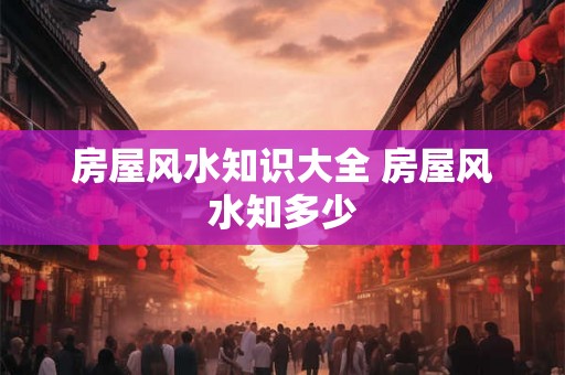 房屋风水知识大全 房屋风水知多少