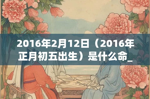 2016年2月12日（2016年正月初五出生）是什么命_命运如何