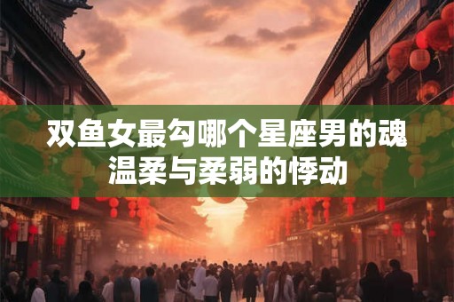 双鱼女最勾哪个星座男的魂温柔与柔弱的悸动