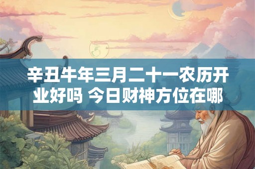 辛丑牛年三月二十一农历开业好吗 今日财神方位在哪