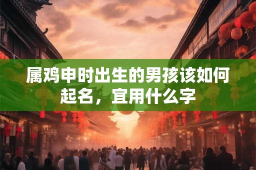 属鸡申时出生的男孩该如何起名,宜用什么字 属鸡申时出生的男孩该如何起名,宜用什么字