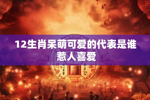 12生肖呆萌可爱的代表是谁 惹人喜爱