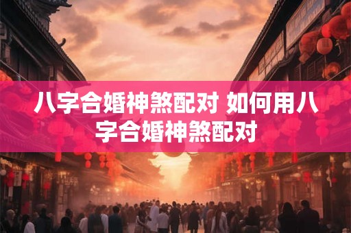 八字合婚神煞配对 如何用八字合婚神煞配对