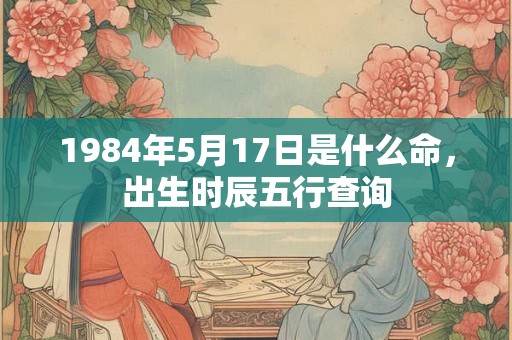 1984年5月17日是什么命,出生时辰五行查询 1984年5月17日是什么命,出生时辰五行查询
