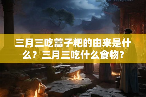 三月三吃蒿子粑的由来是什么？三月三吃什么食物？