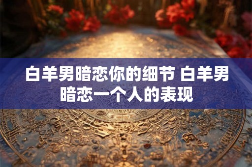 白羊男暗恋你的细节 白羊男暗恋一个人的表现