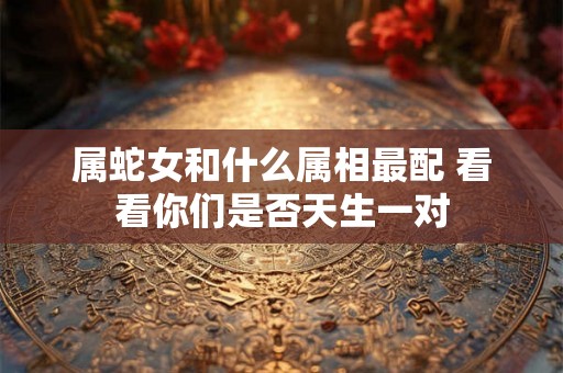 属蛇女和什么属相最配 看看你们是否天生一对