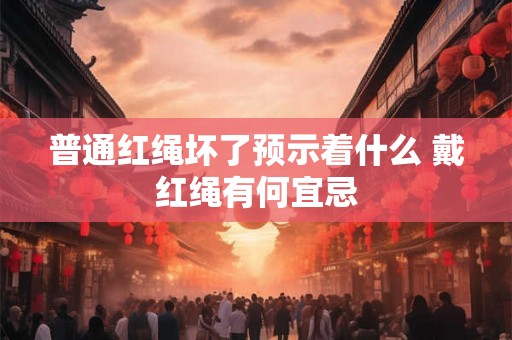 普通红绳坏了预示着什么 戴红绳有何宜忌 普通红绳坏了预示着什么 戴红绳有何宜忌