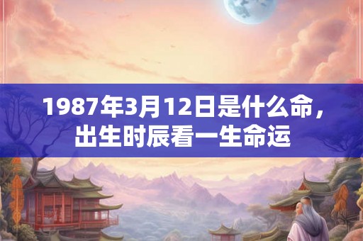 1987年3月12日是什么命,出生时辰看一生命运 1987年3月12日是什么命,出生时辰看一生命运