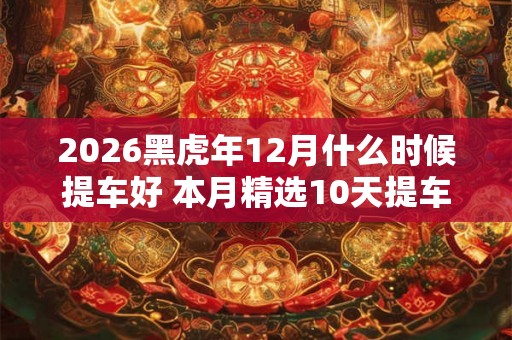 2026黑虎年12月什么时候提车好 本月精选10天提车吉日