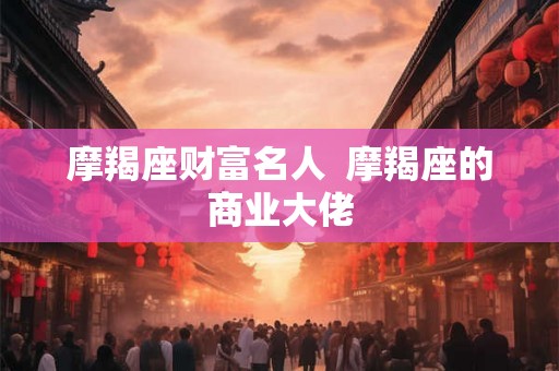 摩羯座财富名人 摩羯座的商业大佬 摩羯座财富名人 摩羯座的商业大佬