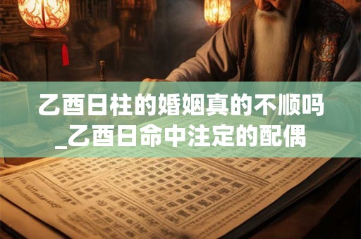 乙酉日柱的婚姻真的不顺吗_乙酉日命中注定的配偶