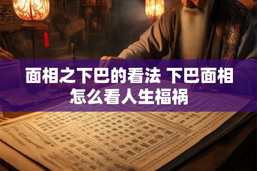 面相之下巴的看法 下巴面相怎么看人生福祸 面相之下巴的看法 下巴面相怎么看人生福祸