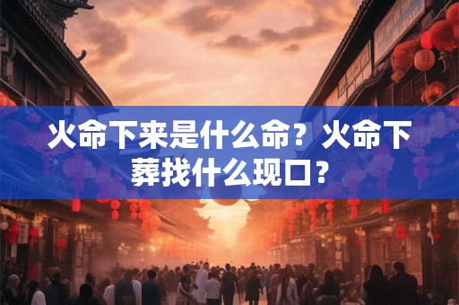 火命下来是什么命？火命下葬找什么现口？