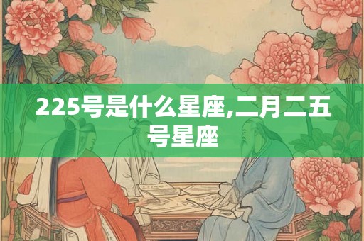 225号是什么星座,二月二五号星座 225号是什么星座,二月二五号星座