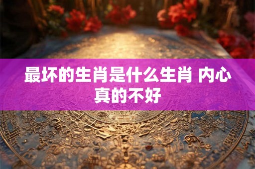 最坏的生肖是什么生肖 内心真的不好
