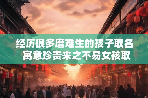 经历很多磨难生的孩子取名  寓意珍贵来之不易女孩取名