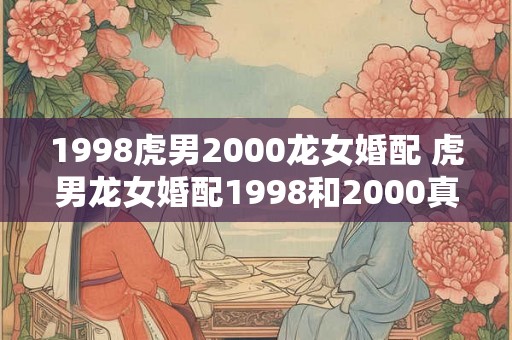 1998虎男2000龙女婚配 虎男龙女婚配1998和2000真的合适吗