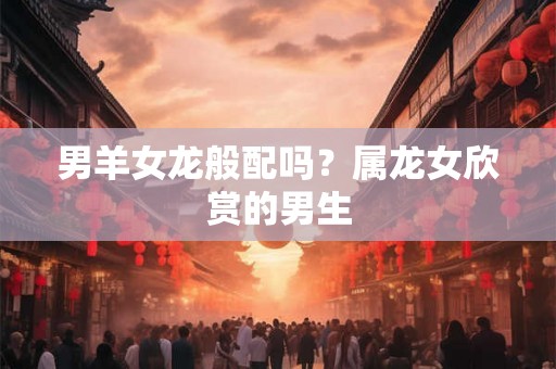 男羊女龙般配吗？属龙女欣赏的男生