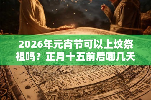 2026年元宵节可以上坟祭祖吗？正月十五前后哪几天是可以祭祖的？