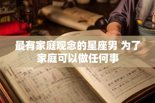 最有家庭观念的星座男 为了家庭可以做任何事 最有家庭观念的星座男 为了家庭可以做任何事