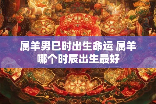 属羊男巳时出生命运 属羊哪个时辰出生最好 属羊男巳时出生命运 属羊哪个时辰出生最好