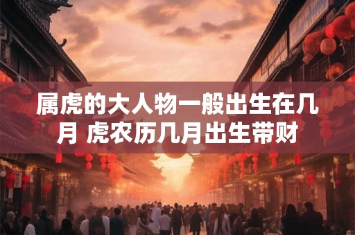 属虎的大人物一般出生在几月 虎农历几月出生带财 属虎的大人物一般出生在几月 虎农历几月出生带财