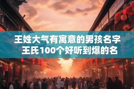 王姓大气有寓意的男孩名字  王氏100个好听到爆的名字