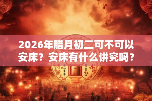 2026年腊月初二可不可以安床?安床有什么讲究吗? 2026年腊月初二可不可以安床?安床有什么讲究吗?