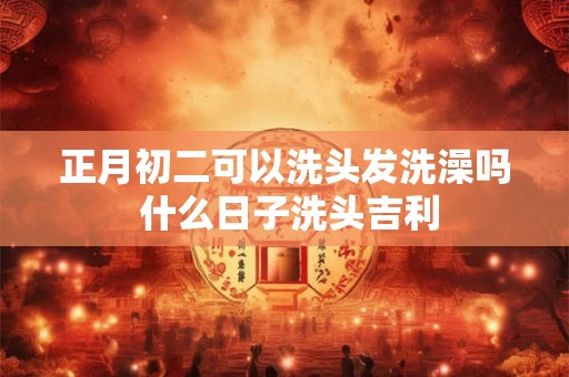 正月初二可以洗头发洗澡吗 什么日子洗头吉利