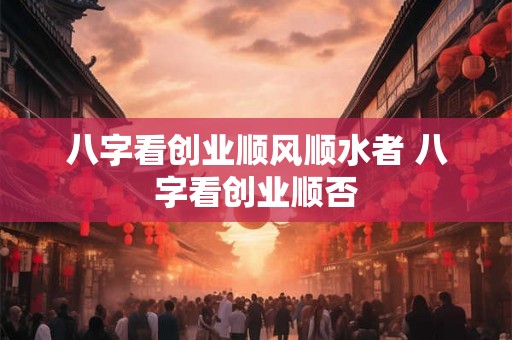 八字看创业顺风顺水者 八字看创业顺否