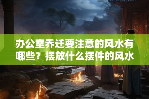 办公室乔迁要注意的风水有哪些？摆放什么摆件的风水好？