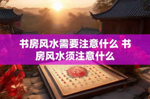 书房风水需要注意什么 书房风水须注意什么 书房风水需要注意什么 书房风水须注意什么