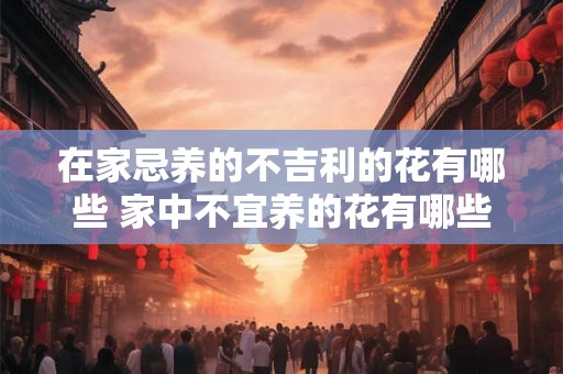 在家忌养的不吉利的花有哪些 家中不宜养的花有哪些