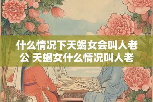 什么情况下天蝎女会叫人老公 天蝎女什么情况叫人老公