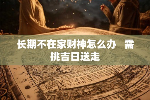 长期不在家财神怎么办 需挑吉日送走 长期不在家财神怎么办 需挑吉日送走