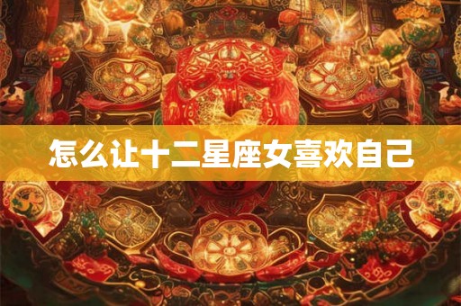 怎么让十二星座女喜欢自己 怎么让十二星座女喜欢自己