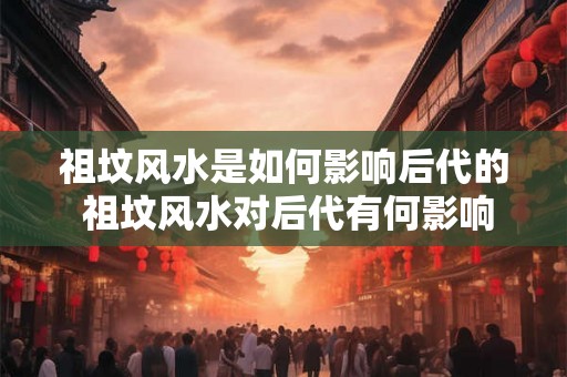 祖坟风水是如何影响后代的 祖坟风水对后代有何影响