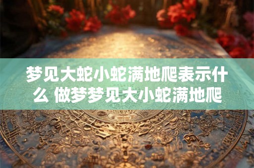 梦见大蛇小蛇满地爬表示什么 做梦梦见大小蛇满地爬是什么预兆