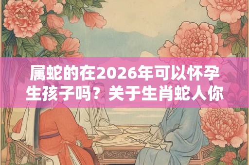 属蛇的在2026年可以怀孕生孩子吗？关于生肖蛇人你知道多少？