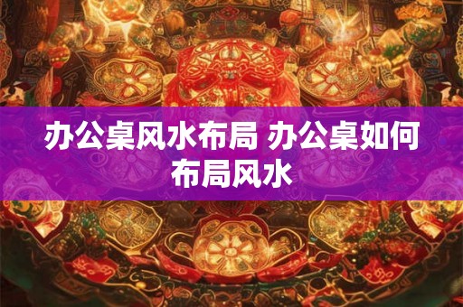 办公桌风水布局 办公桌如何布局风水