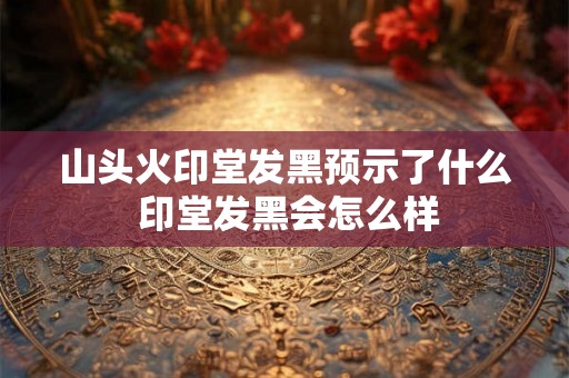 山头火印堂发黑预示了什么 印堂发黑会怎么样