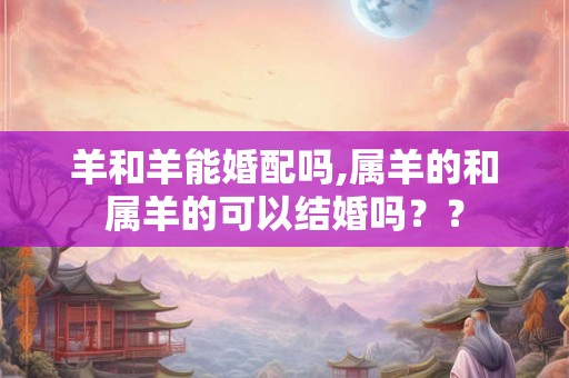 羊和羊能婚配吗,属羊的和属羊的可以结婚吗？？