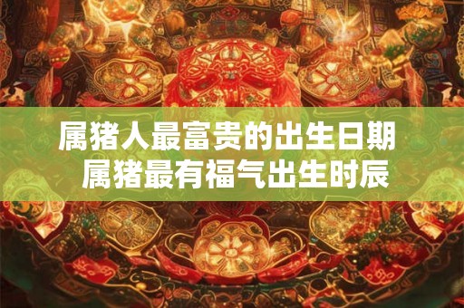 属猪人最富贵的出生日期 属猪最有福气出生时辰 属猪人最富贵的出生日期 属猪最有福气出生时辰