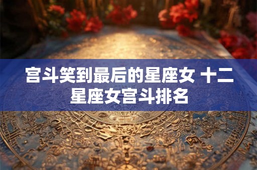 宫斗笑到最后的星座女 十二星座女宫斗排名 宫斗笑到最后的星座女 十二星座女宫斗排名