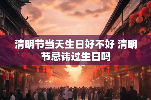 清明节当天生日好不好 清明节忌讳过生日吗
