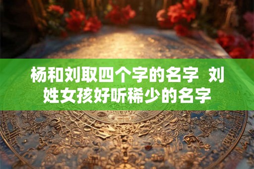 杨和刘取四个字的名字  刘姓女孩好听稀少的名字