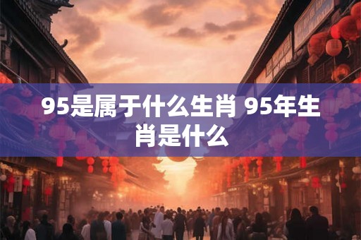 95是属于什么生肖 95年生肖是什么 95是属于什么生肖 95年生肖是什么