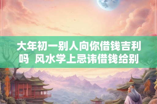 大年初一别人向你借钱吉利吗  风水学上忌讳借钱给别人