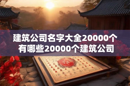 建筑公司名字大全20000个 有哪些20000个建筑公司名字大全
